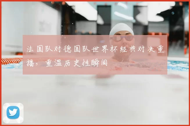 法国队对德国队世界杯经典对决重播,重温历史性瞬间