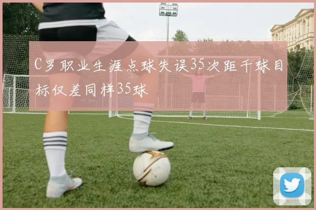C罗职业生涯点球失误35次距千球目标仅差同样35球