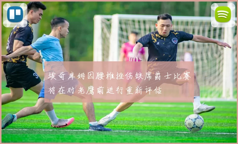 埃奇库姆因腰椎挫伤缺席爵士比赛将在对老鹰前进行重新评估
