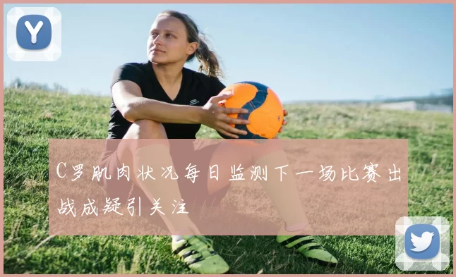C罗肌肉状况每日监测下一场比赛出战成疑引关注