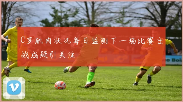 C罗肌肉状况每日监测下一场比赛出战成疑引关注