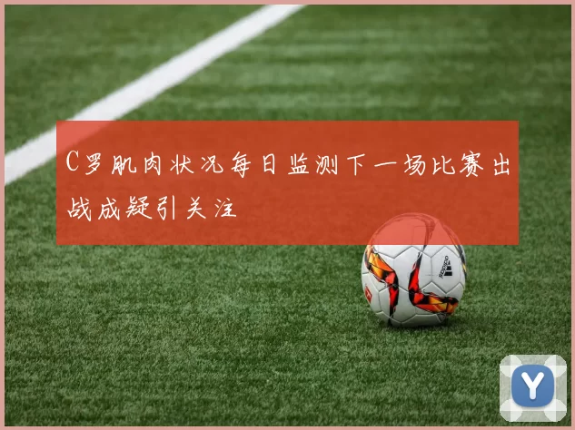 C罗肌肉状况每日监测下一场比赛出战成疑引关注