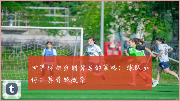 世界杯积分制背后的策略:球队如何计算晋级概率