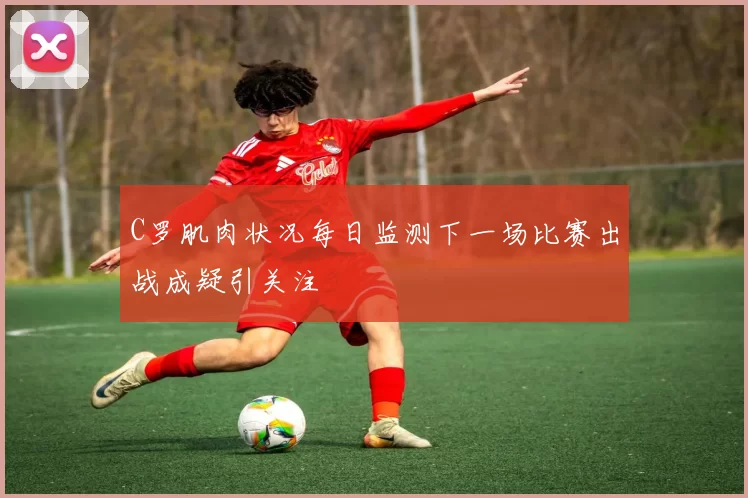 C罗肌肉状况每日监测下一场比赛出战成疑引关注