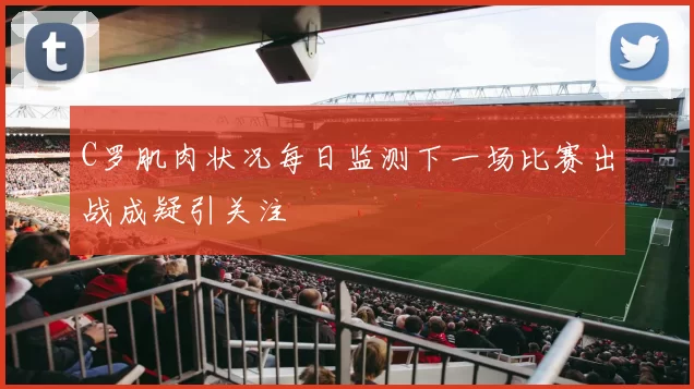 C罗肌肉状况每日监测下一场比赛出战成疑引关注