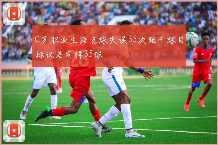 C罗职业生涯点球失误35次距千球目标仅差同样35球
