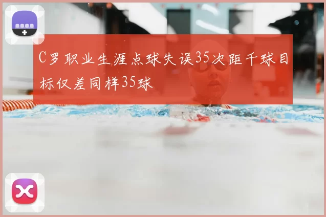 C罗职业生涯点球失误35次距千球目标仅差同样35球