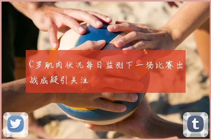 C罗肌肉状况每日监测下一场比赛出战成疑引关注