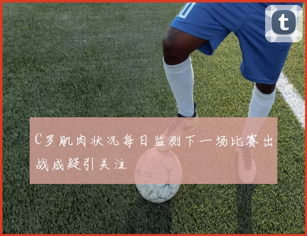 C罗肌肉状况每日监测下一场比赛出战成疑引关注