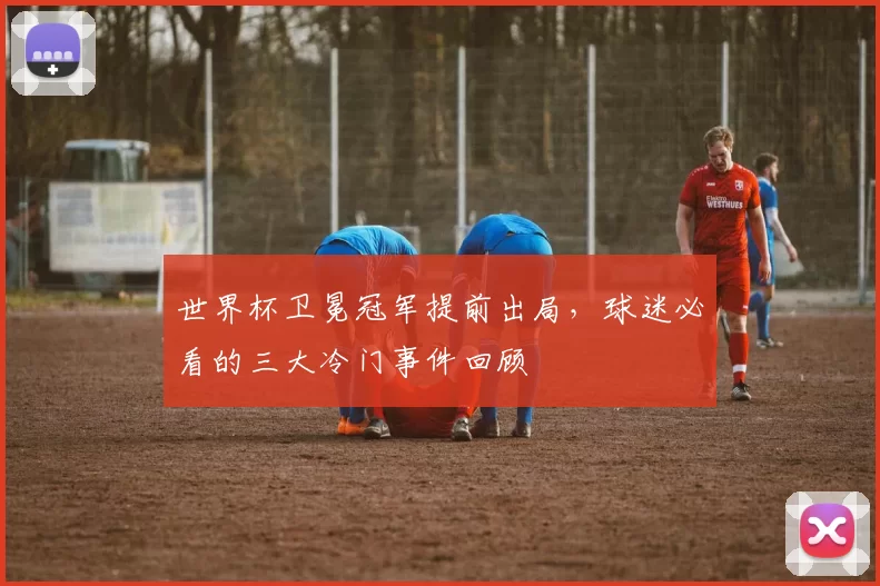 世界杯卫冕冠军提前出局，球迷必看的三大冷门事件回顾