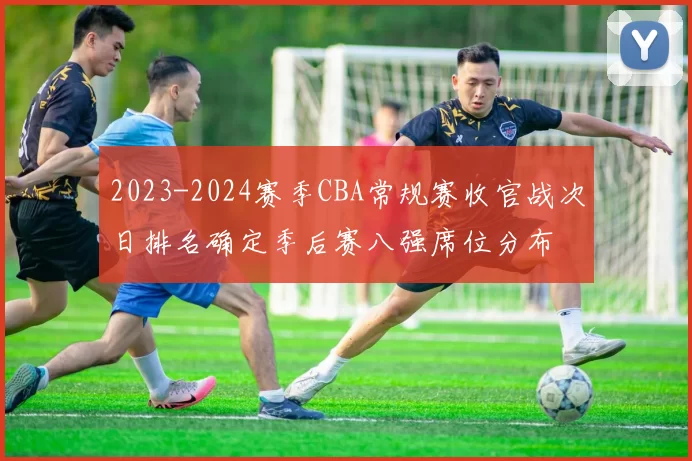 2023-2024赛季CBA常规赛收官战次日排名确定季后赛八强席位分布