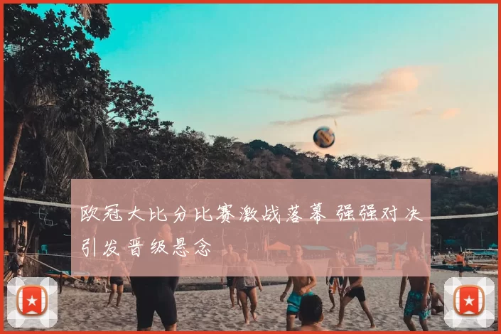 欧冠大比分比赛激战落幕 强强对决引发晋级悬念