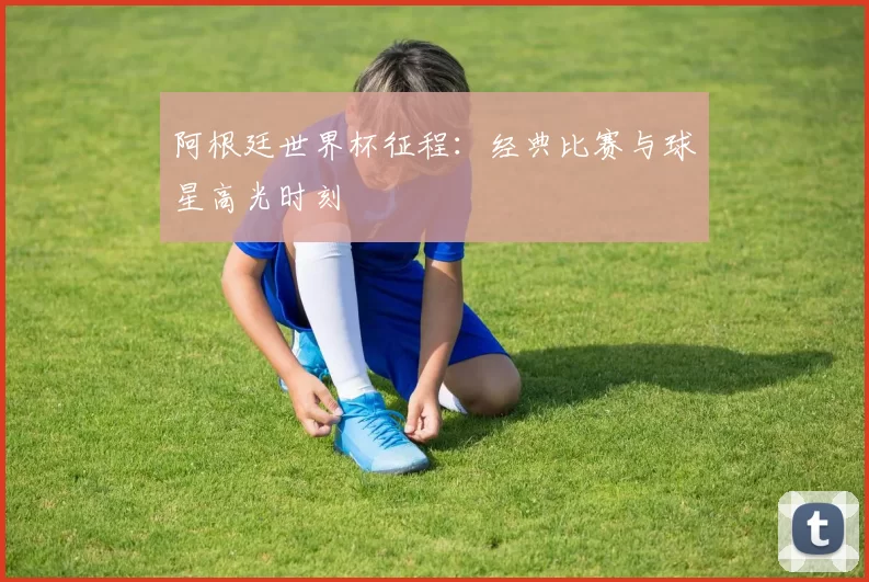 阿根廷世界杯征程：经典比赛与球星高光时刻