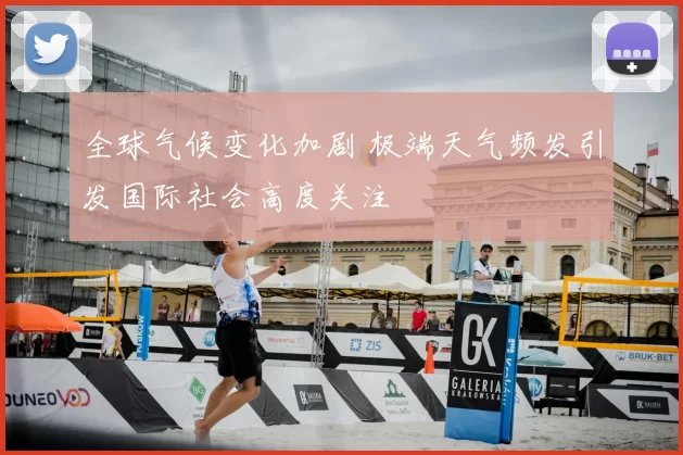 全球气候变化加剧 极端天气频发引发国际社会高度关注