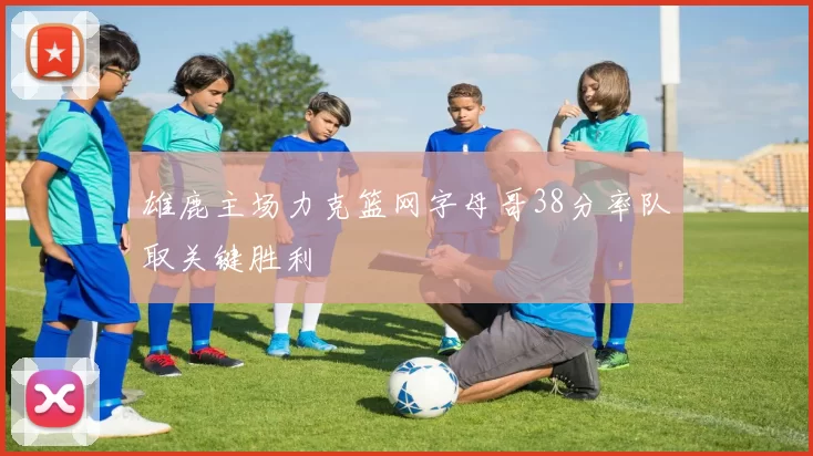 雄鹿主场力克篮网字母哥38分率队取关键胜利