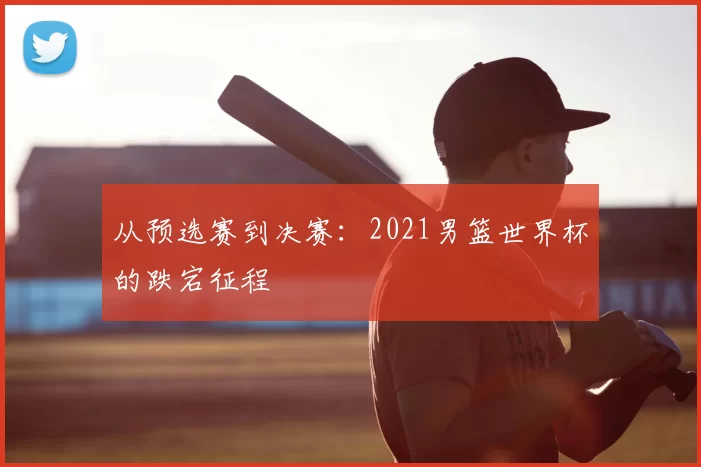 从预选赛到决赛:2021男篮世界杯的跌宕征程