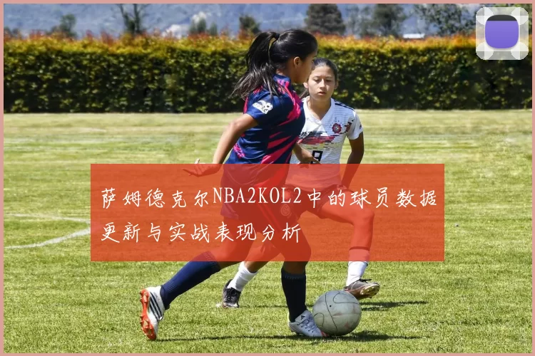 萨姆德克尔NBA2KOL2中的球员数据更新与实战表现分析