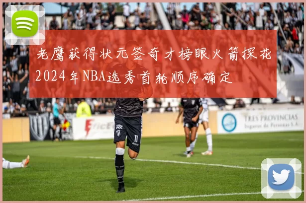 老鹰获得状元签奇才榜眼火箭探花2024年NBA选秀首轮顺序确定