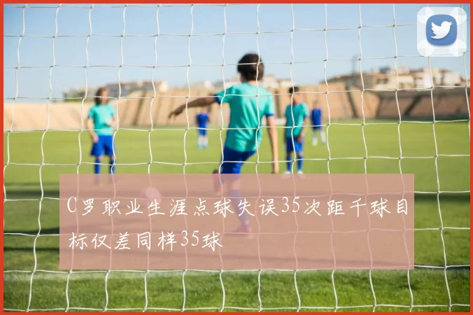 C罗职业生涯点球失误35次距千球目标仅差同样35球