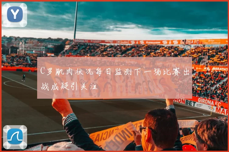 C罗肌肉状况每日监测下一场比赛出战成疑引关注