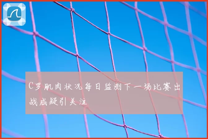 C罗肌肉状况每日监测下一场比赛出战成疑引关注
