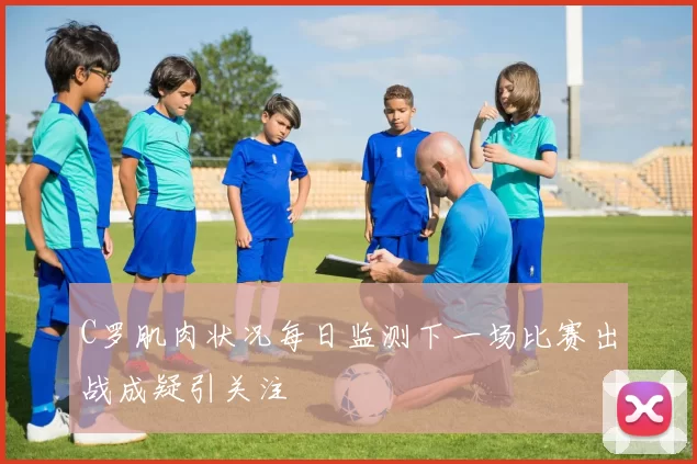 C罗肌肉状况每日监测下一场比赛出战成疑引关注