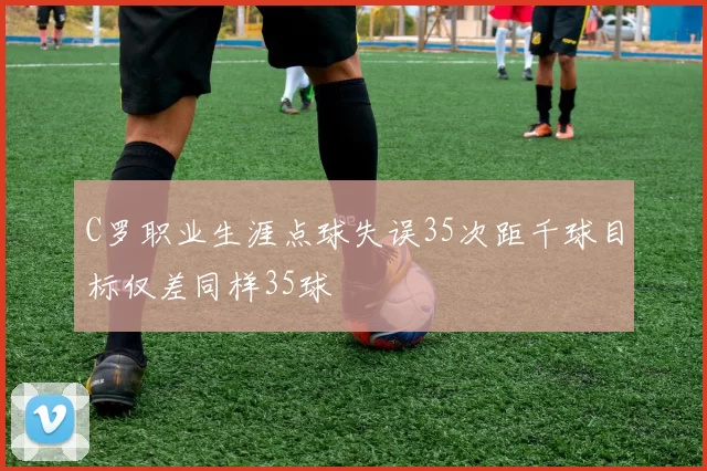 C罗职业生涯点球失误35次距千球目标仅差同样35球