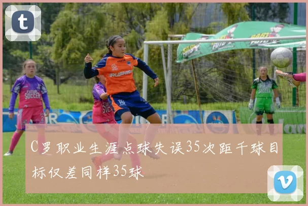 C罗职业生涯点球失误35次距千球目标仅差同样35球