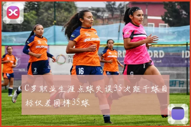 C罗职业生涯点球失误35次距千球目标仅差同样35球