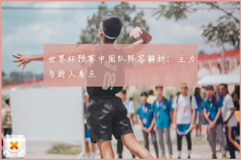 世界杯预赛中国队阵容解析:主力与新人看点