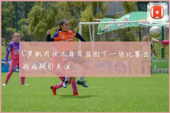 C罗肌肉状况每日监测下一场比赛出战成疑引关注