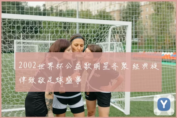 2002世界杯公益歌明星齐聚 经典旋律致敬足球盛事