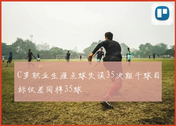C罗职业生涯点球失误35次距千球目标仅差同样35球