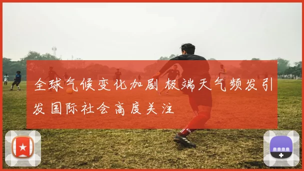 全球气候变化加剧 极端天气频发引发国际社会高度关注
