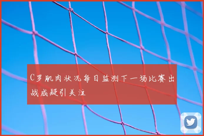 C罗肌肉状况每日监测下一场比赛出战成疑引关注