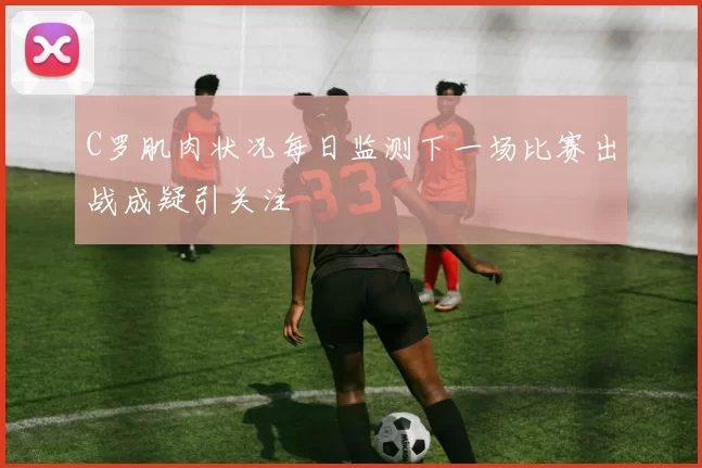 C罗肌肉状况每日监测下一场比赛出战成疑引关注