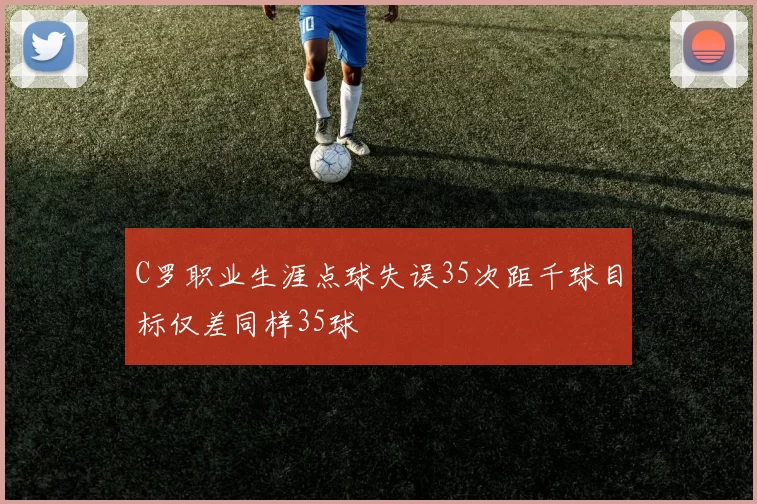 C罗职业生涯点球失误35次距千球目标仅差同样35球