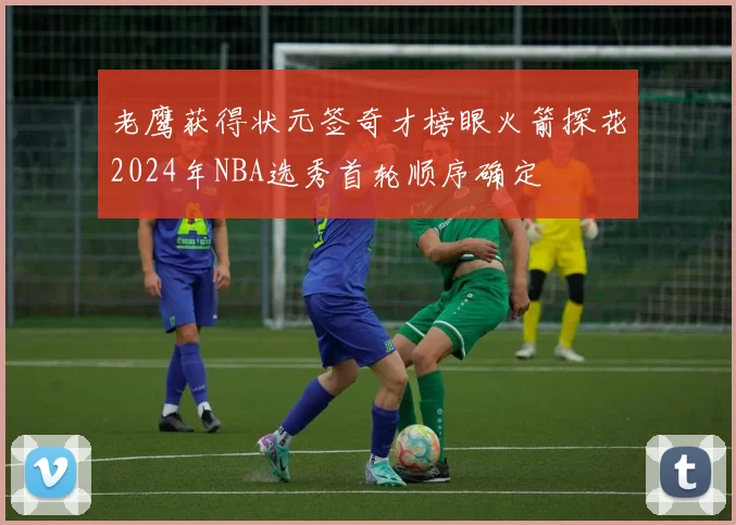 老鹰获得状元签奇才榜眼火箭探花2024年NBA选秀首轮顺序确定