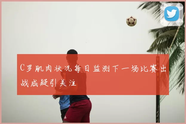 C罗肌肉状况每日监测下一场比赛出战成疑引关注