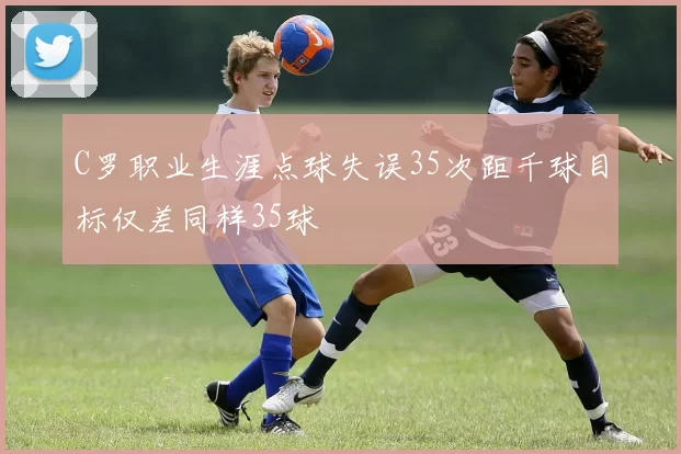 C罗职业生涯点球失误35次距千球目标仅差同样35球