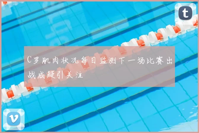 C罗肌肉状况每日监测下一场比赛出战成疑引关注