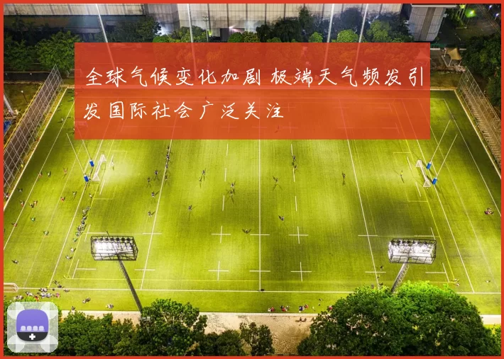 全球气候变化加剧 极端天气频发引发国际社会广泛关注