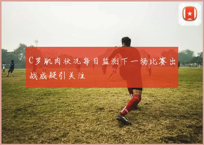 C罗肌肉状况每日监测下一场比赛出战成疑引关注