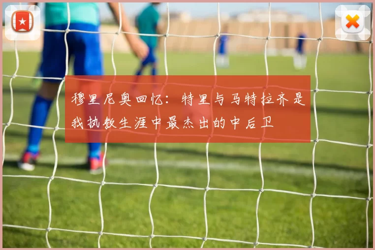 穆里尼奥回忆：特里与马特拉齐是我执教生涯中最杰出的中后卫