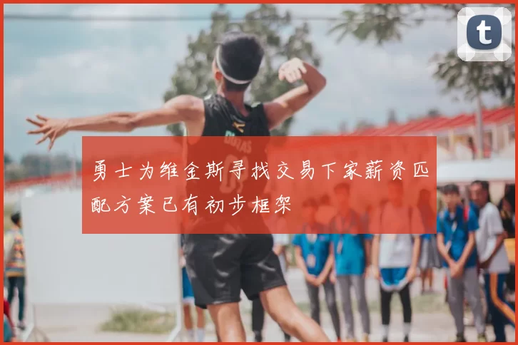 勇士为维金斯寻找交易下家薪资匹配方案已有初步框架