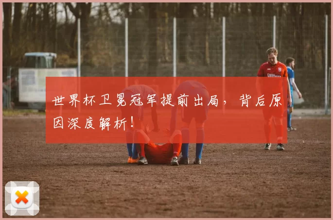 世界杯卫冕冠军提前出局，背后原因深度解析！