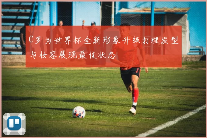 C罗为世界杯全新形象升级打理发型与妆容展现最佳状态