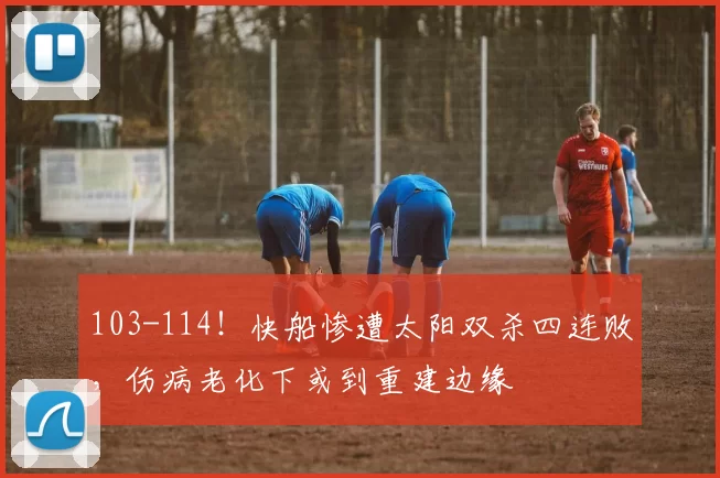 103-114！快船惨遭太阳双杀四连败，伤病老化下或到重建边缘