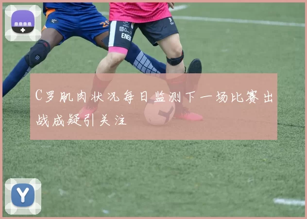 C罗肌肉状况每日监测下一场比赛出战成疑引关注