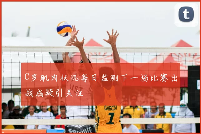 C罗肌肉状况每日监测下一场比赛出战成疑引关注